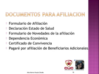  Formulario de Afiliación
 Declaración Estado de Salud
 Formulario de Novedades de la afiliación
 Dependencia Económica
 Certificado de Convivencia
 Pagaré por afiliación de Beneficiarios Adicionales.
Alba Marina Rueda Olivella 16
 