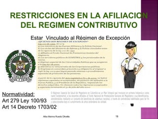 RESTRICCIONES EN LA AFILIACION
DEL REGIMEN CONTRIBUTIVO
Estar Vinculado al Régimen de Excepción
Normatividad:
Art 279 Ley 100/93
Art 14 Decreto 1703/02
Alba Marina Rueda Olivella 18
 