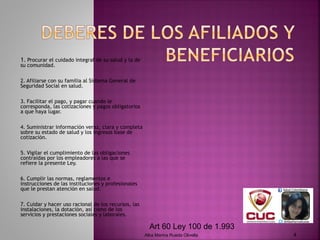 1. Procurar el cuidado integral de su salud y la de
su comunidad.
 
2. Afiliarse con su familia al Sistema General de
Seguridad Social en salud.
 
3. Facilitar el pago, y pagar cuando le
corresponda, las cotizaciones y pagos obligatorios
a que haya lugar.
 
4. Suministrar información veraz, clara y completa
sobre su estado de salud y los ingresos base de
cotización.
 
5. Vigilar el cumplimiento de las obligaciones
contraídas por los empleadores a las que se
refiere la presente Ley.
 
6. Cumplir las normas, reglamentos e
instrucciones de las instituciones y profesionales
que le prestan atención en salud.
 
7. Cuidar y hacer uso racional de los recursos, las
instalaciones, la dotación, así como de los
servicios y prestaciones sociales y laborales.
Alba Marina Rueda Olivella 4
Art 60 Ley 100 de 1.993
 
