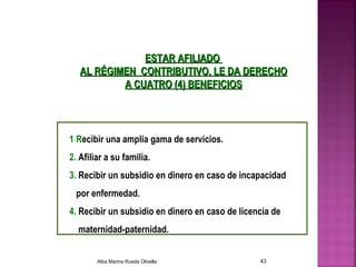 ESTAR AFILIADOESTAR AFILIADO
AL RÉGIMEN CONTRIBUTIVO, LE DA DERECHOAL RÉGIMEN CONTRIBUTIVO, LE DA DERECHO
A CUATRO (4) BENEFICIOSA CUATRO (4) BENEFICIOS
1 Recibir una amplia gama de servicios.
2. Afiliar a su familia.
3. Recibir un subsidio en dinero en caso de incapacidad
por enfermedad.
4. Recibir un subsidio en dinero en caso de licencia de
maternidad-paternidad.
Alba Marina Rueda Olivella 43
 