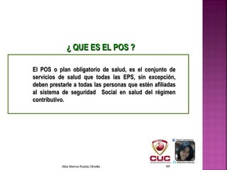 El POS o plan obligatorio de salud, es el conjunto deEl POS o plan obligatorio de salud, es el conjunto de
servicios de salud que todas las EPS, sin excepción,servicios de salud que todas las EPS, sin excepción,
deben prestarle a todas las personas que estén afiliadasdeben prestarle a todas las personas que estén afiliadas
al sistema de seguridad Social en salud del régimenal sistema de seguridad Social en salud del régimen
contributivo.contributivo.
¿¿ QUE ES EL POS ?QUE ES EL POS ?
Alba Marina Rueda Olivella 44
 
