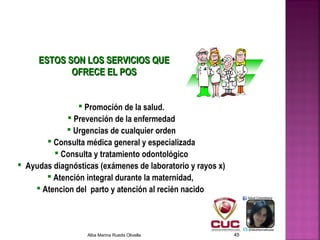 ESTOS SON LOS SERVICIOS QUEESTOS SON LOS SERVICIOS QUE
OFRECE EL POSOFRECE EL POS
 Promoción de la salud.
 Prevención de la enfermedad
 Urgencias de cualquier orden
 Consulta médica general y especializada
 Consulta y tratamiento odontológico
 Ayudas diagnósticas (exámenes de laboratorio y rayos x)
 Atención integral durante la maternidad,
 Atencion del parto y atención al recién nacido
Alba Marina Rueda Olivella 45
 