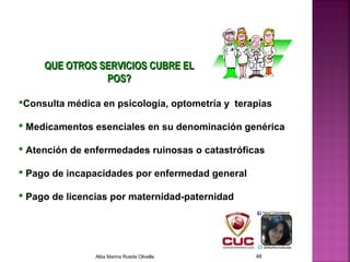 Consulta médica en psicología, optometría y terapias
 Medicamentos esenciales en su denominación genérica
 Atención de enfermedades ruinosas o catastróficas
 Pago de incapacidades por enfermedad general
 Pago de licencias por maternidad-paternidad
QUE OTROS SERVICIOS CUBRE ELQUE OTROS SERVICIOS CUBRE EL
POS?POS?
Alba Marina Rueda Olivella 46
 