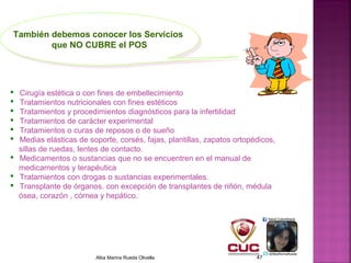  Cirugía estética o con fines de embellecimiento
 Tratamientos nutricionales con fines estéticos
 Tratamientos y procedimientos diagnósticos para la infertilidad
 Tratamientos de carácter experimental
 Tratamientos o curas de reposos o de sueño
 Medias elásticas de soporte, corsés, fajas, plantillas, zapatos ortopédicos,
sillas de ruedas, lentes de contacto.
 Medicamentos o sustancias que no se encuentren en el manual de
medicamentos y terapéutica
 Tratamientos con drogas o sustancias experimentales.
 Transplante de órganos. con excepción de transplantes de riñón, médula
ósea, corazón , córnea y hepático.
También debemos conocer los Servicios
que NO CUBRE el POS
También debemos conocer los Servicios
que NO CUBRE el POS
Alba Marina Rueda Olivella 47
 