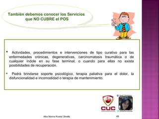  Actividades, procedimientos e intervenciones de tipo curativo para las
enfermedades crónicas, degenerativas, carcinomatosis traumática o de
cualquier índole en su fase terminal, o cuando para ellas no exista
posibilidades de recuperación.
 Podrá brindarse soporte psicológico, terapia paliativa para el dolor, la
disfuncionalidad e incomodidad o terapia de mantenimiento.
También debemos conocer los Servicios
que NO CUBRE el POS
También debemos conocer los Servicios
que NO CUBRE el POS
Alba Marina Rueda Olivella 49
 