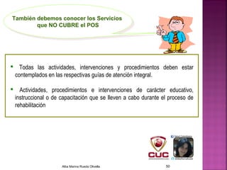  Todas las actividades, intervenciones y procedimientos deben estar
contemplados en las respectivas guías de atención integral.
 Actividades, procedimientos e intervenciones de carácter educativo,
instruccional o de capacitación que se lleven a cabo durante el proceso de
rehabilitación
También debemos conocer los Servicios
que NO CUBRE el POS
También debemos conocer los Servicios
que NO CUBRE el POS
Alba Marina Rueda Olivella 50
 