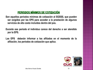 PERIODOS MÍNIMOS DE COTIZACIÓNPERIODOS MÍNIMOS DE COTIZACIÓN
Son aquellos periodos mínimos de cotización al SGSSS, que pueden
ser exigidos por las EPS para acceder a la prestación de algunos
servicios de alto costo incluidos dentro del pos.
Durante ese periodo el individuo carece del derecho a ser atendido
por la EPS.
 
Las EPS deberán informar a los afiliados en el momento de la
afiliación, los periodos de cotización que aplica.
Alba Marina Rueda Olivella 51
 