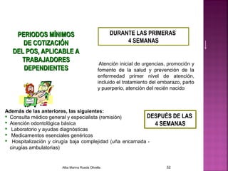 PERIODOS MÍNIMOSPERIODOS MÍNIMOS
DE COTIZACIÓNDE COTIZACIÓN
DEL POS, APLICABLE ADEL POS, APLICABLE A
TRABAJADORESTRABAJADORES
DEPENDIENTESDEPENDIENTES
DURANTE LAS PRIMERAS
4 SEMANAS
Además de las anteriores, las siguientes:
 Consulta médico general y especialista (remisión)
 Atención odontológica básica
 Laboratorio y ayudas diagnósticas
 Medicamentos esenciales genéricos
 Hospitalización y cirugía baja complejidad (uña encarnada -
cirugías ambulatorias)
Atención inicial de urgencias, promoción y
fomento de la salud y prevención de la
enfermedad primer nivel de atención,
incluido el tratamiento del embarazo, parto
y puerperio, atención del recién nacido
DESPUÉS DE LAS
4 SEMANAS
Alba Marina Rueda Olivella 52
 