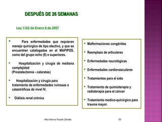  Para enfermedades que requieran
manejo quirúrgico de tipo electivo, y que se
encuentren catalogadas en el MAPIPOS,
como del grupo ocho (8) o superiores.
 Hospitalización y cirugía de mediana
complejidad
(Prostatectomía - cataratas)
 Hospitalización y cirugía para
tratamiento de enfermedades ruinosas o
catastróficas de nivel IV.
 Diálisis renal crónica
 Malformaciones congénitas
 Reemplazo de articulares
 Enfermedades neurológicas
 Enfermedades cardiovasculares
 Tratamientos para el sida
 Tratamiento de quimioterapia y
radioterapia para el cáncer
 Tratamiento medico-quirúrgico para
trauma mayor.
DESPUDESPUÉÉS DE 26 SEMANASS DE 26 SEMANAS
Ley 1122 de Enero 9 de 2007
Alba Marina Rueda Olivella 53
 