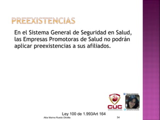En el Sistema General de Seguridad en Salud,
las Empresas Promotoras de Salud no podrán
aplicar preexistencias a sus afiliados.
Alba Marina Rueda Olivella 54
Ley 100 de 1.993Art 164
 