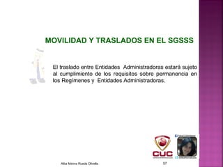 El traslado entre Entidades Administradoras estará sujeto
al cumplimiento de los requisitos sobre permanencia en
los Regímenes y Entidades Administradoras.
MOVILIDAD Y TRASLADOS EN EL SGSSS
Alba Marina Rueda Olivella 57
 