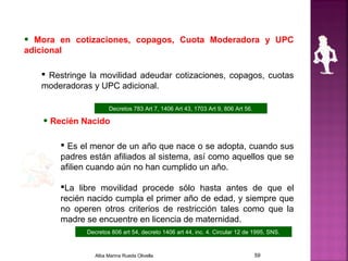 • Mora en cotizaciones, copagos, Cuota Moderadora y UPC
adicional
 Restringe la movilidad adeudar cotizaciones, copagos, cuotas
moderadoras y UPC adicional.
• Recién Nacido
 Es el menor de un año que nace o se adopta, cuando sus
padres están afiliados al sistema, así como aquellos que se
afilien cuando aún no han cumplido un año.
La libre movilidad procede sólo hasta antes de que el
recién nacido cumpla el primer año de edad, y siempre que
no operen otros criterios de restricción tales como que la
madre se encuentre en licencia de maternidad.
Decretos 783 Art 7, 1406 Art 43, 1703 Art 9, 806 Art 56.
Decretos 806 art 54, decreto 1406 art 44, inc. 4. Circular 12 de 1995, SNS.
Alba Marina Rueda Olivella 59
 