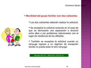 Coomeva Sector Salud
• Movilidad del grupo familiar con dos cotizantes
 Los dos cotizantes deberán realizar la solicitud.
 Se exceptúa la solicitud conjunta en el caso de
que se demuestre una separación o divorcio
entre ellos o por problemas relacionados con el
lugar de residencia de los afiliados.
 También se exceptúa la solicitud cuando un
cónyuge ingresa a un régimen de excepción
donde no pueda estar el otro cónyuge.
Decretos 047 Art 1, 806 Art 39, 1703 Art 14.
.
Alba Marina Rueda Olivella 60
 
