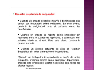 • Causales de pérdida de antiguedad
 Cuando un afiliado cotizante incluya a beneficiarios que
deben ser reportados como cotizantes. En este evento
perderán la antigüedad tanto el cotizante como los
beneficiarios.
 Cuando un afiliado se reporte como empleador sin
realmente serlo o cuando es reportado, a sabiendas, con
salarios inferiores al real. Para este efecto bastará la
prueba sumaria.
 Cuando un afiliado cotizante se afilie al Régimen
Subsidiado sin tener el derecho correspondiente.
Cuando un trabajador independiente a través de actos
simulados pretenda cotizar como trabajador dependiente,
creando una vinculación laboral inexistente para todos los
efectos legales.
Alba Marina Rueda Olivella 62
 