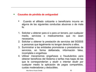 • Causales de pérdida de antiguedad
 Cuando el afiliado cotizante o beneficiario incurra en
alguna de las siguientes conductas abusivas o de mala
fe:
1. Solicitar u obtener para sí o para un tercero, por cualquier
medio, servicios o medicamentos que no sean
necesarios.
2. Solicitar u obtener la prestación de servicios del SGSSS
a personas que legalmente no tengan derecho a ellos.
3. Suministrar a las entidades promotoras o prestadoras de
servicios, en forma deliberada, información falsa,
incompleta o engañosa.
4. Utilizar mecanismos engañosos o fraudulentos para
obtener beneficios del Sistema o tarifas mas bajas de las
que le corresponderían y eludir o intentar eludir por
cualquier medio la aplicación de pagos compartidos,
cuotas moderadoras y deducibles.
Alba Marina Rueda Olivella 63
 