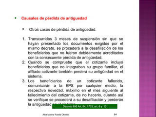 • Causales de pérdida de antiguedad
 Otros casos de pérdida de antigüedad:
1. Transcurridos 3 meses de suspensión sin que se
hayan presentado los documentos exigidos por el
mismo decreto, se procederá a la desafiliación de los
beneficiarios que no fueron debidamente acreditados
con la consecuente pérdida de antigüedad.
2. Cuando se compruebe que el cotizante incluyó
beneficiarios que no integraban su grupo familiar, el
afiliado cotizante también perderá su antigüedad en el
sistema.
3. Los beneficiarios de un cotizante fallecido,
comunicarán a la EPS por cualquier medio, la
respectiva novedad, máximo en el mes siguiente al
fallecimiento del cotizante, de no hacerlo, cuando así
se verifique se procederá a su desafiliación y perderán
la antigüedad en el sistema.Decreto 806 Art. 64, 1703, art. 6 y 12
Alba Marina Rueda Olivella 64
 