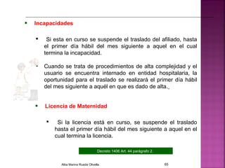 • Incapacidades
 Si esta en curso se suspende el traslado del afiliado, hasta
el primer día hábil del mes siguiente a aquel en el cual
termina la incapacidad.
 Cuando se trata de procedimientos de alta complejidad y el
usuario se encuentra internado en entidad hospitalaria, la
oportunidad para el traslado se realizará el primer día hábil
del mes siguiente a aquél en que es dado de alta.
Decreto 1406 Art. 44 parágrafo 2.
• Licencia de Maternidad
 Si la licencia está en curso, se suspende el traslado
hasta el primer día hábil del mes siguiente a aquel en el
cual termina la licencia.
Alba Marina Rueda Olivella 65
 