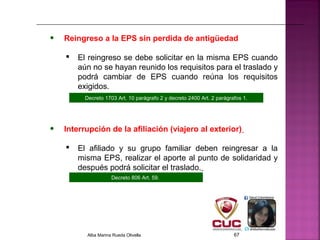 • Reingreso a la EPS sin perdida de antigüedad
 El reingreso se debe solicitar en la misma EPS cuando
aún no se hayan reunido los requisitos para el traslado y
podrá cambiar de EPS cuando reúna los requisitos
exigidos.
Decreto 806 Art. 59.
• Interrupción de la afiliación (viajero al exterior)
 El afiliado y su grupo familiar deben reingresar a la
misma EPS, realizar el aporte al punto de solidaridad y
después podrá solicitar el traslado.
Decreto 1703 Art. 10 parágrafo 2 y decreto 2400 Art. 2 parágrafos 1.
Alba Marina Rueda Olivella 67
 