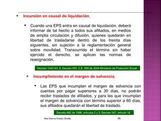 • Incursión en causal de liquidación
 Cuando una EPS entra en causal de liquidación, deberá
informar de tal hecho a todos sus afiliados, en medios
de amplia circulación y difusión, quienes quedarán en
libertad de trasladarse dentro de los treinta días
siguientes, sin sujeción a la reglamentación general
sobre movilidad. Transcurrido el término sin haber
ejercido el derecho, se aplican las normas de
reasignación.
Decreto 882 de 1998, artículos 2 y 3; Decreto 047, artículo 16.
• Incumplimiento en el margen de solvencia
 Las EPS que incumplan el margen de solvencia con
cuentas por pagar superiores a 30 días, no podrán
recibir traslados de afiliados, y para las que incumplan
el margen de solvencia con término superior a 60 días,
sus afiliados quedarán el libertad de traslado.
Decreto 1543 Art. 9, Decreto 055. C.E. 089 de 2004 Ministerio de Protección Social.
Alba Marina Rueda Olivella 68
 