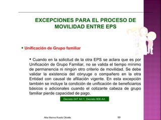 EXCEPCIONES PARA EL PROCESO DE
MOVILIDAD ENTRE EPS
• Unificación de Grupo familiar
 Cuando en la solicitud de la otra EPS se aclara que es por
Unificación de Grupo Familiar, no se valida el tiempo mínimo
de permanencia ni ningún otro criterio de movilidad. Se debe
validar la existencia del cónyuge o compañero en la otra
Entidad con causal de afiliación vigente. En esta excepción
también se incluye la condición de unificación de beneficiarios
básicos o adicionales cuando el cotizante cabeza de grupo
familiar pierde capacidad de pago.
Decreto 047 Art 1, Decreto 806 Art.
Alba Marina Rueda Olivella 69
 