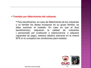 • Traslado por fallecimiento del cotizante
 Para beneficiarios, en caso de fallecimiento de los cotizantes
y un familiar los desea incorporar en su grupo familiar, se
debe autorizar el traslado. En caso en que el (los)
beneficiario(s), adquieran la calidad de cotizantes
( pensionado por sustitución o sobrevivencia, o adquiere
capacidad de pago), este(os) debe(n) activarse en la misma
EPS si no cumple(n) las condiciones para traslado.
Alba Marina Rueda Olivella 70
 