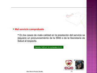 • Mal servicio comprobado
 En los casos de mala calidad en la prestación del servicio se
requiere un pronunciamiento de la SNS o de la Secretaría de
Salud al respecto.
Decreto 1485 art 14 numerales 4 y 9.
Alba Marina Rueda Olivella 71
 