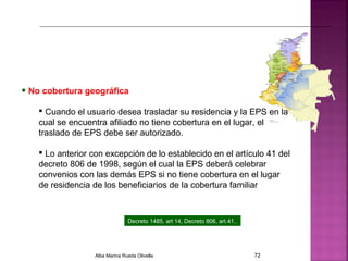 • No cobertura geográfica
 Cuando el usuario desea trasladar su residencia y la EPS en la
cual se encuentra afiliado no tiene cobertura en el lugar, el
traslado de EPS debe ser autorizado.
 Lo anterior con excepción de lo establecido en el artículo 41 del
decreto 806 de 1998, según el cual la EPS deberá celebrar
convenios con las demás EPS si no tiene cobertura en el lugar
de residencia de los beneficiarios de la cobertura familiar
Decreto 1485, art 14, Decreto 806, art.41.
Alba Marina Rueda Olivella 72
 