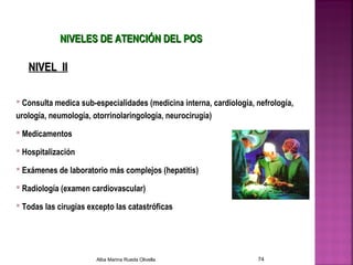 NIVELES DE ATENCIÓN DEL POSNIVELES DE ATENCIÓN DEL POS
 Consulta medica sub-especialidades (medicina interna, cardiología, nefrología,
urología, neumología, otorrinolaringología, neurocirugía)
 Medicamentos
 Hospitalización
 Exámenes de laboratorio más complejos (hepatitis)
 Radiología (examen cardiovascular)
 Todas las cirugías excepto las catastróficas
NIVEL IINIVEL II
Alba Marina Rueda Olivella 74
 