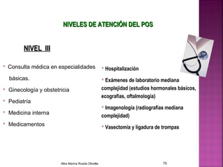 NIVEL IIINIVEL III
NIVELES DE ATENCIÓN DEL POSNIVELES DE ATENCIÓN DEL POS
 Consulta médica en especialidades
básicas.
 Ginecología y obstetricia
 Pediatría
 Medicina interna
 Medicamentos
 Hospitalización
 Exámenes de laboratorio mediana
complejidad (estudios hormonales básicos,
ecografías, oftalmología)
 Imagenología (radiografías mediana
complejidad)
 Vasectomía y ligadura de trompas
Alba Marina Rueda Olivella 75
 
