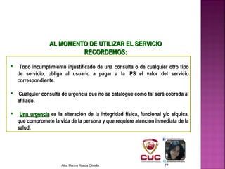  Todo incumplimiento injustificado de una consulta o de cualquier otro tipo
de servicio, obliga al usuario a pagar a la IPS el valor del servicio
correspondiente.
 Cualquier consulta de urgencia que no se catalogue como tal será cobrada al
afiliado.
 Una urgenciaUna urgencia es la alteración de la integridad física, funcional y/o síquica,
que compromete la vida de la persona y que requiere atención inmediata de la
salud.
AL MOMENTO DE UTILIZAR EL SERVICIOAL MOMENTO DE UTILIZAR EL SERVICIO
RECORDEMOS:RECORDEMOS:
Alba Marina Rueda Olivella 77
 