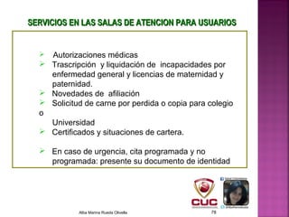 SERVICIOS EN LAS SALAS DE ATENCION PARA USUARIOSSERVICIOS EN LAS SALAS DE ATENCION PARA USUARIOS
 Autorizaciones médicas
 Trascripción y liquidación de incapacidades por
enfermedad general y licencias de maternidad y
paternidad.
 Novedades de afiliación
 Solicitud de carne por perdida o copia para colegio
o
Universidad
 Certificados y situaciones de cartera.
 En caso de urgencia, cita programada y no
programada: presente su documento de identidad
Alba Marina Rueda Olivella 78
 