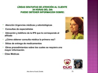 • Atención Urgencias médicas y odontológicas
• Consultas de especialistas
• Ubicación y teléfono de la IPS que le corresponde al
afiliado
• ¿Cómo obtener consulta médica la primera vez?
• Sitios de entrega de medicamentos
• Otros procedimientos sobre los cuales se requiera una
mayor información.
• Citas Médicas
LÍNEAS GRATUITAS DE ATENCIÓN AL CLIENTELÍNEAS GRATUITAS DE ATENCIÓN AL CLIENTE
24 HORAS DEL DIA24 HORAS DEL DIA
PUEDE OBTENER INFORMACION SOBRE:PUEDE OBTENER INFORMACION SOBRE:
Alba Marina Rueda Olivella 79
 
