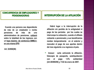 CONCURRENCIA DE EMPLEADORES YCONCURRENCIA DE EMPLEADORES Y
PENSIONADORASPENSIONADORAS
Cuando una persona sea dependiente
de más de un empleador o reciba
pensiones de más de una
administradora de pensiones, cotizará
sobre la totalidad de los ingresos con
un tope máximo de veinticinco SMMLV,
en una misma EPS
Art. 52/806(98)
Habrá lugar a la interrupción de la
afiliación sin perdida de la antigüedad ni
pago de los períodos por los cuales se
interrumpe la cotización, cuando el afiliado
cotizante o pensionado y sus beneficiarios
residan temporalmente en el exterior y
reanuden el pago de sus aportes dentro
del mes siguiente a su regresos al país.
 Anexar: carta activando la afiliación,
fotocopia de pasaporte, autoliquidación
con el pago 1.5% solidaridad
(Art.59/806/98) y 1122 de enero de 2007.
INTERRUPCIÓN DE LA AFILIACIÓNINTERRUPCIÓN DE LA AFILIACIÓN
Alba Marina Rueda Olivella 80
 