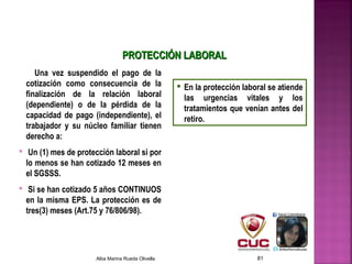 Una vez suspendido el pago de la
cotización como consecuencia de la
finalización de la relación laboral
(dependiente) o de la pérdida de la
capacidad de pago (independiente), el
trabajador y su núcleo familiar tienen
derecho a:
 Un (1) mes de protección laboral si por
lo menos se han cotizado 12 meses en
el SGSSS.
 Si se han cotizado 5 años CONTINUOS
en la misma EPS. La protección es de
tres(3) meses (Art.75 y 76/806/98).
 En la protección laboral se atiende
las urgencias vitales y los
tratamientos que venían antes del
retiro.
PROTECCIÓN LABORALPROTECCIÓN LABORAL
Alba Marina Rueda Olivella 81
 