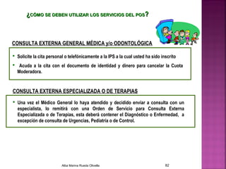 ¿¿CÓMO SE DEBEN UTILIZAR LOS SERVICIOS DEL POSCÓMO SE DEBEN UTILIZAR LOS SERVICIOS DEL POS??
 Una vez el Médico General lo haya atendido y decidido enviar a consulta con un
especialista, lo remitirá con una Orden de Servicio para Consulta Externa
Especializada o de Terapias, esta deberá contener el Diagnóstico o Enfermedad, a
excepción de consulta de Urgencias, Pediatría o de Control.
CONSULTA EXTERNA GENERAL MÉDICA y/o ODONTOLÓGICA
 Solicite la cita personal o telefónicamente a la IPS a la cual usted ha sido inscrito
 Acuda a la cita con el documento de identidad y dinero para cancelar la Cuota
Moderadora.
CONSULTA EXTERNA ESPECIALIZADA O DE TERAPIAS
Alba Marina Rueda Olivella 82
 