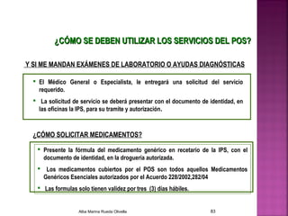 ¿CÓMO SE DEBEN UTILIZAR LOS SERVICIOS DEL POS?¿CÓMO SE DEBEN UTILIZAR LOS SERVICIOS DEL POS?
Y SI ME MANDAN EXÁMENES DE LABORATORIO O AYUDAS DIAGNÓSTICAS
 El Médico General o Especialista, le entregará una solicitud del servicio
requerido.
 La solicitud de servicio se deberá presentar con el documento de identidad, en
las oficinas la IPS, para su tramite y autorización.
¿CÓMO SOLICITAR MEDICAMENTOS?
 Presente la fórmula del medicamento genérico en recetario de la IPS, con el
documento de identidad, en la droguería autorizada.
 Los medicamentos cubiertos por el POS son todos aquellos Medicamentos
Genéricos Esenciales autorizados por el Acuerdo 228/2002,282/04
 Las formulas solo tienen validez por tres (3) días hábiles.
Alba Marina Rueda Olivella 83
 