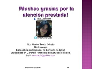 !Muchas gracias por la!Muchas gracias por la
atención prestada!atención prestada!
Alba Marina Rueda Olivella 84 84
Alba Marina Rueda Olivella
Bacterióloga
Especialista en Gerencia de Servicios de Salud
Especialista en Gerencia Financiera de Servicios de salud.
Mail: amrolab7@yahoo.com
 