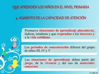 QUE APRENDEN LOS NIÑOSEN EL NIVEL PRIMARIA
4. AUMENTODE LA CAPACIDADDE ATENCIÓN
Promueve situaciones de aprendizaje placenteras,
lúdicas, retadoras y que respondan a los intereses y
a la vida cotidiana
Los periodos de concentración difieren del grupo
de niños III, IV y V
Las situaciones de aprendizaje deben partir del
juego, de la vivencia y del uso de materiales
concretos
 