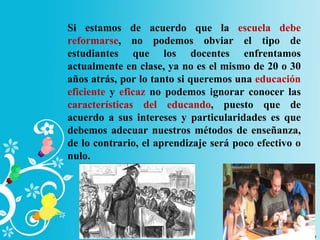 Si estamos de acuerdo que la escuela debe
reformarse, no podemos obviar el tipo de
estudiantes que los docentes enfrentamos
actualmente en clase, ya no es el mismo de 20 o 30
años atrás, por lo tanto si queremos una educación
eficiente y eficaz no podemos ignorar conocer las
características del educando, puesto que de
acuerdo a sus intereses y particularidades es que
debemos adecuar nuestros métodos de enseñanza,
de lo contrario, el aprendizaje será poco efectivo o
nulo.
 