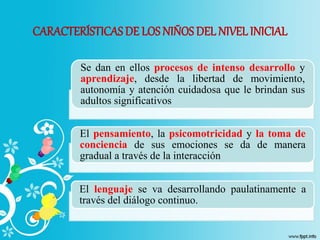 CARACTERÍSTICASDE LOS NIÑOS DEL NIVEL INICIAL
Se dan en ellos procesos de intenso desarrollo y
aprendizaje, desde la libertad de movimiento,
autonomía y atención cuidadosa que le brindan sus
adultos significativos
El pensamiento, la psicomotricidad y la toma de
conciencia de sus emociones se da de manera
gradual a través de la interacción
El lenguaje se va desarrollando paulatinamente a
través del diálogo continuo.
 