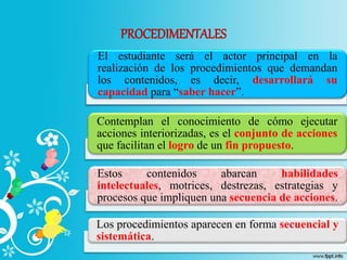 PROCEDIMENTALES
El estudiante será el actor principal en la
realización de los procedimientos que demandan
los contenidos, es decir, desarrollará su
capacidad para “saber hacer”.
Contemplan el conocimiento de cómo ejecutar
acciones interiorizadas, es el conjunto de acciones
que facilitan el logro de un fin propuesto.
Estos contenidos abarcan habilidades
intelectuales, motrices, destrezas, estrategias y
procesos que impliquen una secuencia de acciones.
Los procedimientos aparecen en forma secuencial y
sistemática.
 
