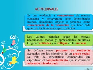 ACTITUDINALES
Es una tendencia a comportarse de manera
constante y perseverante ante determinados
hechos, situaciones, objetos o personas, como
consecuencia de la valoración que hace cada
quien de los fenómenos que lo afectan.
Los valores cambian según las épocas,
necesidades, modas y apreciaciones culturales.
Originan actitudes y se reflejan en las normas.
Se definen como patrones de conductas
aceptados por los miembros de un grupo social.
Se trata de expectativas compartidas que
especifican el comportamiento que se considera
adecuado o inadecuado
 