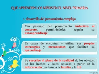 QUE APRENDEN LOS NIÑOSEN EL NIVEL PRIMARIA
1. desarrollo del pensamientocomplejo
Van pasando del pensamiento inductivo al
concreto, permitiéndoles regular su
autoaprendizaje
Es capaz de encontrar y utilizar sus propias
estrategias y mecanismos que faciliten su
aprendizaje
Se suscribe al plano de la realidad de los objetos,
de los hechos y datos actuales a partir de la
información que brinda la familia y la I.E
 