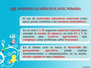 QUE APRENDEN LOS NIÑOSEN EL NIVEL PRIMARIA
El uso de materiales educativos concretos como
apoyo puede contribuir a las nociones matemáticas
En el ciclo I y II requieren material concreto para
entender la noción de número, en ciclo IV y V lo
requieren para resolver operaciones más
complejas como problemas sobre fracciones
En el último ciclo se inicia el desarrollo del
pensamiento operativo, puede realizar
transformaciones o interpretaciones en su mente,
niveles cognitivos más complejos
 