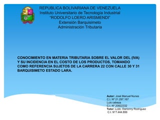 REPUBLICA BOLIVARIANA DE VENEZUELA
Instituto Universitario de Tecnología Industrial
“RODOLFO LOERO ARISMENDI”
Extensión Barquisimeto
Administración Tributaria
CONOCIMIENTO EN MATERIA TRIBUTARIA SOBRE EL VALOR DEL (IVA)
Y SU INCIDENCIA EN EL COSTO DE LOS PRODUCTOS, TOMANDO
COMO REFERENCIA SUJETOS DE LA CARRERA 22 CON CALLE 30 Y 31
BARQUISIMETO ESTADO LARA.
Autor: José Manuel Nunes
C.I. Nº 21.297.167
Luis cabeza
C.I. Nº 20822332
Tutor: Lcdo. Darionny Rodríguez
C.I. N°7.444.899
 