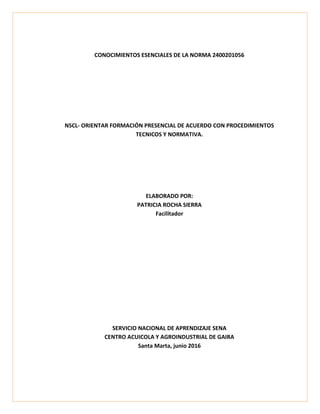 CONOCIMIENTOS ESENCIALES DE LA NORMA 2400201056
NSCL- ORIENTAR FORMACIÓN PRESENCIAL DE ACUERDO CON PROCEDIMIENTOS
TECNICOS Y NORMATIVA.
ELABORADO POR:
PATRICIA ROCHA SIERRA
Facilitador
SERVICIO NACIONAL DE APRENDIZAJE SENA
CENTRO ACUICOLA Y AGROINDUSTRIAL DE GAIRA
Santa Marta, junio 2016
 