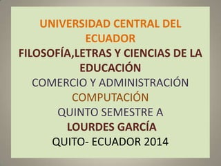 UNIVERSIDAD CENTRAL DEL
ECUADOR
FILOSOFÍA,LETRAS Y CIENCIAS DE LA
EDUCACIÓN
COMERCIO Y ADMINISTRACIÓN
COMPUTACIÓN
QUINTO SEMESTRE A
LOURDES GARCÍA
QUITO- ECUADOR 2014
 