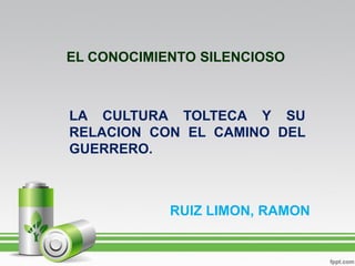EL CONOCIMIENTO SILENCIOSO



LA CULTURA TOLTECA Y SU
RELACION CON EL CAMINO DEL
GUERRERO.



            RUIZ LIMON, RAMON
 