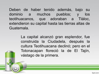 Deben de haber tenido además, bajo su
dominio    a    muchos      pueblos;     y    los
teotihuacanos, que adoraban a Tláloc,
extendieron su capital hasta las tierras altas de
Guatemala.

       La capital alcanzó gran esplendor, fue
       construida la Ciudadela, después la
       cultura Teotihuacana declinó; pero en el
       Totonacapan floreció la de El Tajín,
       vástago de la primera.
 