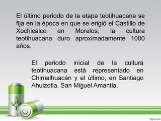 El último periodo de la etapa teotihuacana se
fija en la época en que se erigió el Castillo de
Xochicalco      en   Morelos;      la   cultura
teotihuacana duro aproximadamente 1000
años.

     El periodo inicial de la cultura
     teotihuacana está representado en
     Chimalhuacán y el último, en Santiago
     Ahuizotla, San Miguel Amantla.
 